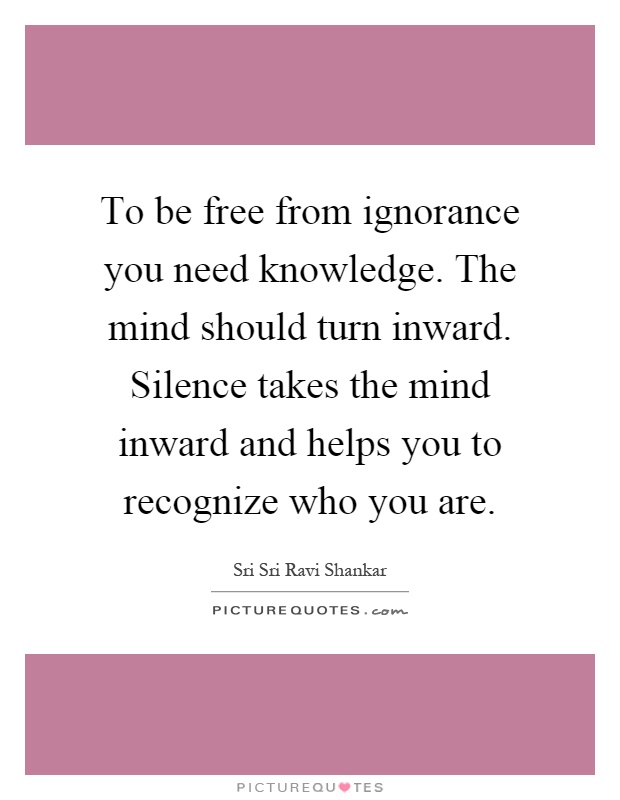 To be free from ignorance you need knowledge. The mind should turn inward. Silence takes the mind inward and helps you to recognize who you are Picture Quote #1