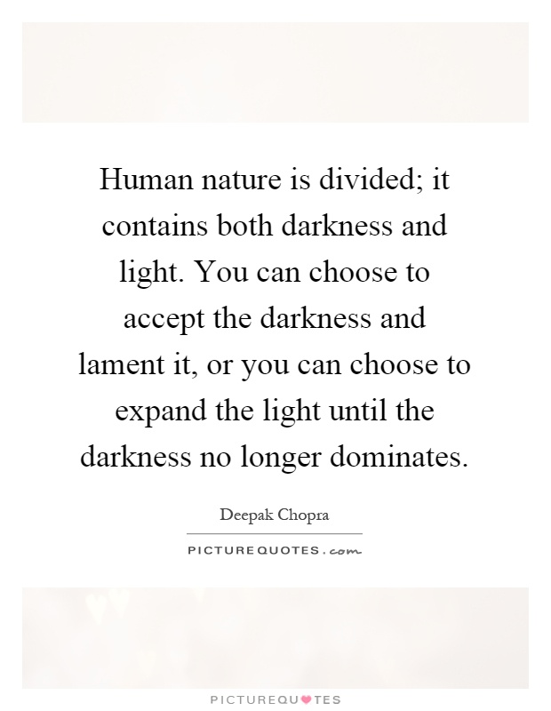 Human nature is divided; it contains both darkness and light. You can choose to accept the darkness and lament it, or you can choose to expand the light until the darkness no longer dominates Picture Quote #1