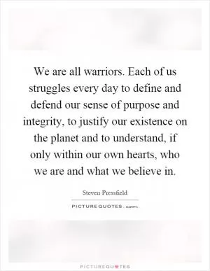 We are all warriors. Each of us struggles every day to define and defend our sense of purpose and integrity, to justify our existence on the planet and to understand, if only within our own hearts, who we are and what we believe in Picture Quote #1