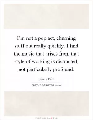 I’m not a pop act, churning stuff out really quickly. I find the music that arises from that style of working is distracted, not particularly profound Picture Quote #1