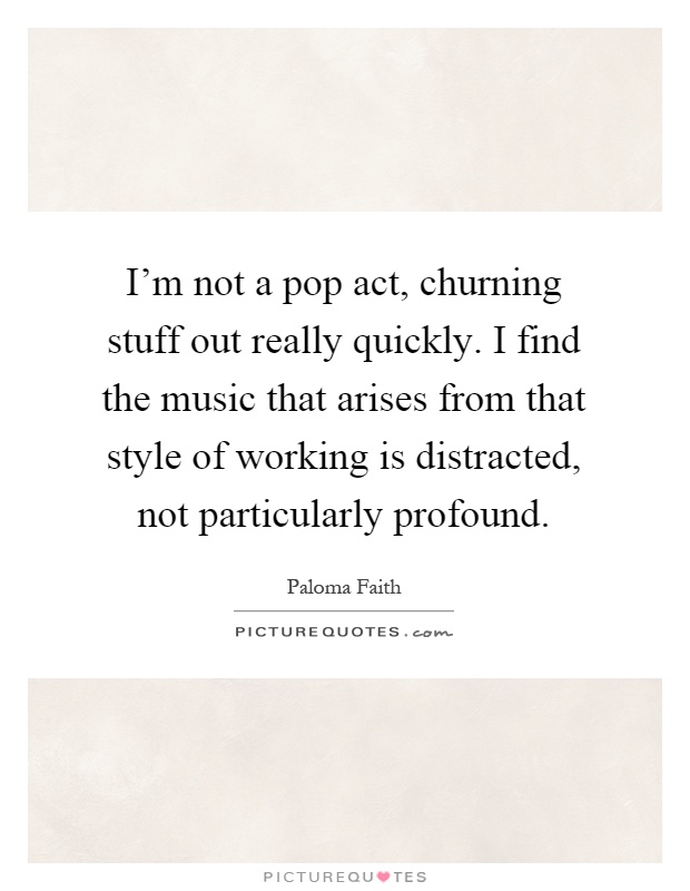 I'm not a pop act, churning stuff out really quickly. I find the music that arises from that style of working is distracted, not particularly profound Picture Quote #1