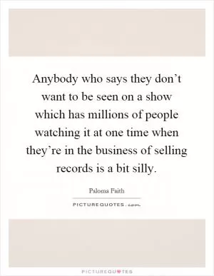Anybody who says they don’t want to be seen on a show which has millions of people watching it at one time when they’re in the business of selling records is a bit silly Picture Quote #1