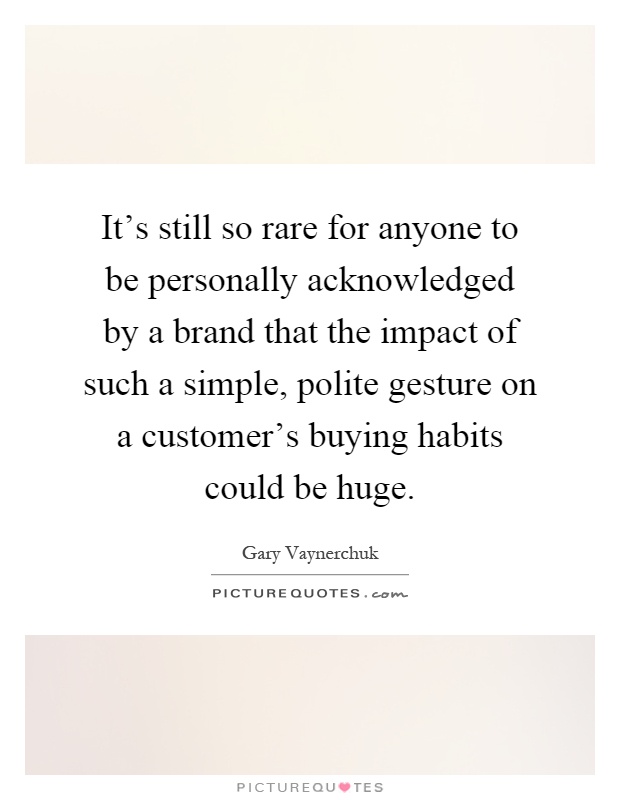 It's still so rare for anyone to be personally acknowledged by a brand that the impact of such a simple, polite gesture on a customer's buying habits could be huge Picture Quote #1