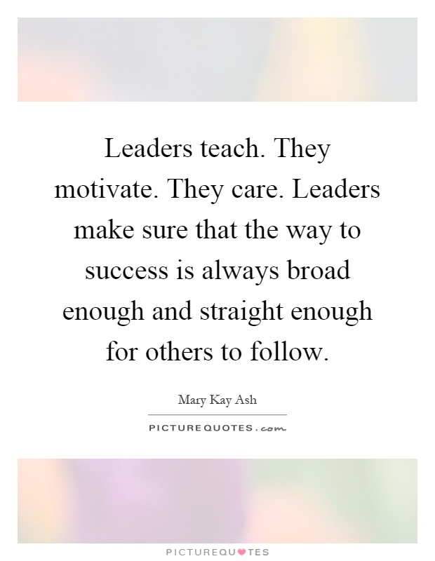 Leaders teach. They motivate. They care. Leaders make sure that the way to success is always broad enough and straight enough for others to follow Picture Quote #1