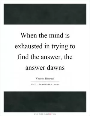 When the mind is exhausted in trying to find the answer, the answer dawns Picture Quote #1