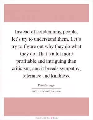 Instead of condemning people, let’s try to understand them. Let’s try to figure out why they do what they do. That’s a lot more profitable and intriguing than criticism; and it breeds sympathy, tolerance and kindness Picture Quote #1