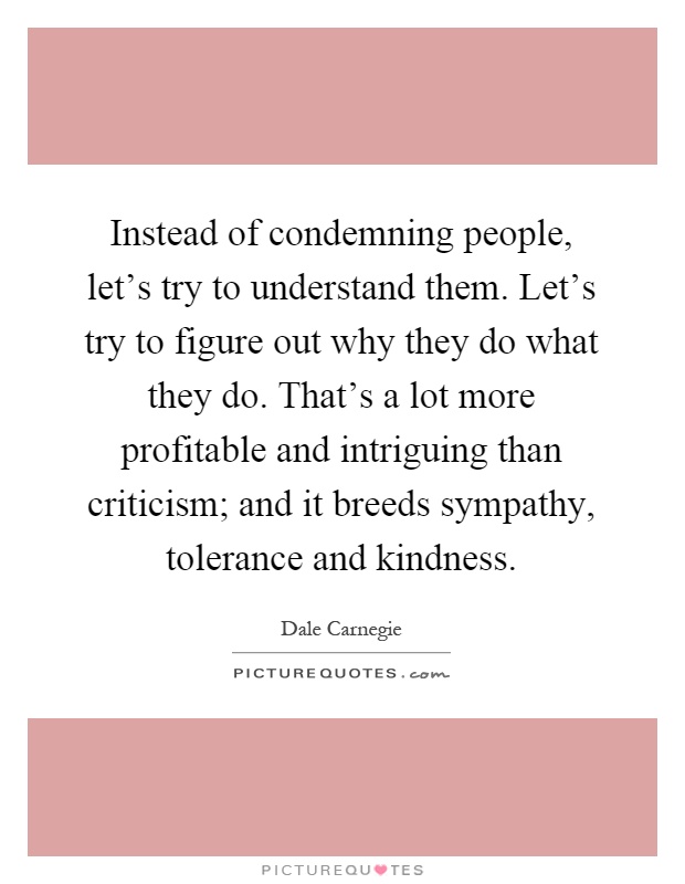 Instead of condemning people, let's try to understand them. Let's try to figure out why they do what they do. That's a lot more profitable and intriguing than criticism; and it breeds sympathy, tolerance and kindness Picture Quote #1