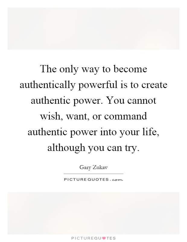 The only way to become authentically powerful is to create authentic power. You cannot wish, want, or command authentic power into your life, although you can try Picture Quote #1