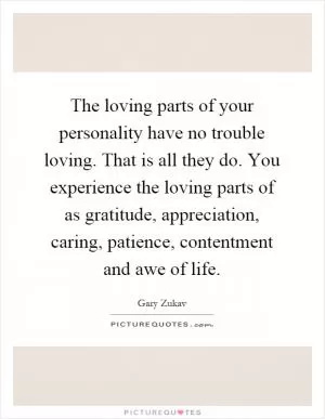 The loving parts of your personality have no trouble loving. That is all they do. You experience the loving parts of as gratitude, appreciation, caring, patience, contentment and awe of life Picture Quote #1