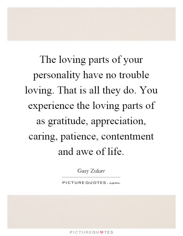 The loving parts of your personality have no trouble loving. That is all they do. You experience the loving parts of as gratitude, appreciation, caring, patience, contentment and awe of life Picture Quote #1