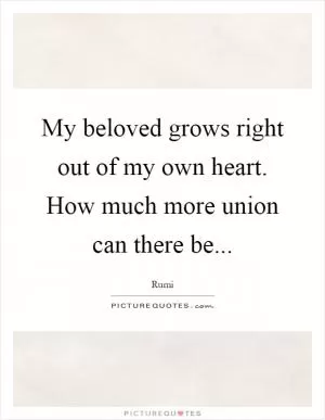 My beloved grows right out of my own heart. How much more union can there be Picture Quote #1