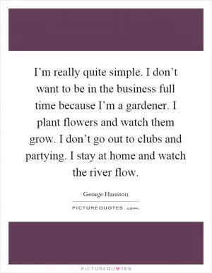 I’m really quite simple. I don’t want to be in the business full time because I’m a gardener. I plant flowers and watch them grow. I don’t go out to clubs and partying. I stay at home and watch the river flow Picture Quote #1