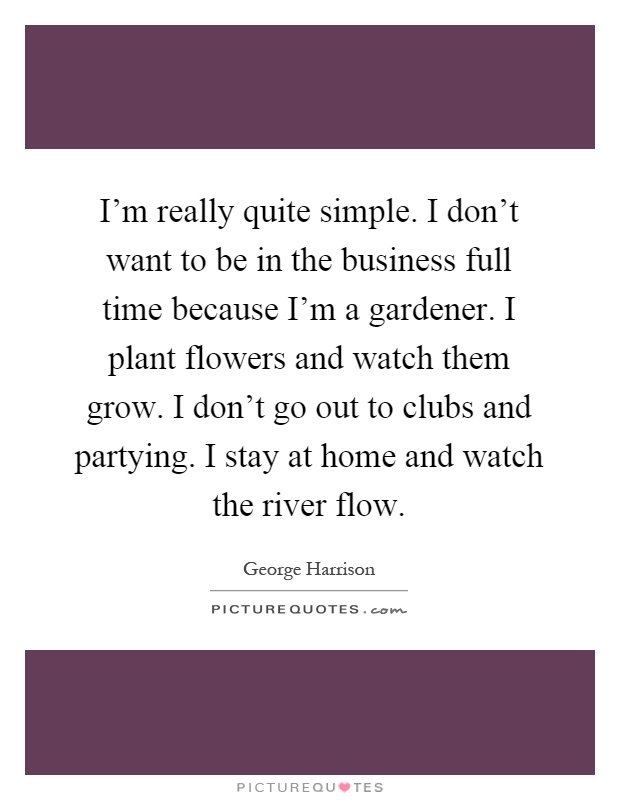 I'm really quite simple. I don't want to be in the business full time because I'm a gardener. I plant flowers and watch them grow. I don't go out to clubs and partying. I stay at home and watch the river flow Picture Quote #1