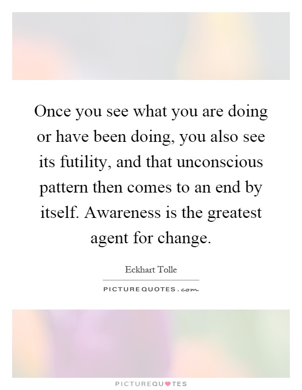 Once you see what you are doing or have been doing, you also see its futility, and that unconscious pattern then comes to an end by itself. Awareness is the greatest agent for change Picture Quote #1