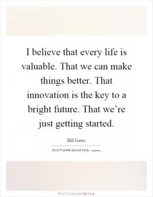 I believe that every life is valuable. That we can make things better. That innovation is the key to a bright future. That we’re just getting started Picture Quote #1