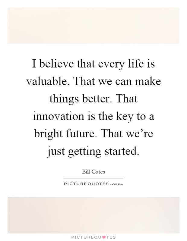 I believe that every life is valuable. That we can make things better. That innovation is the key to a bright future. That we're just getting started Picture Quote #1