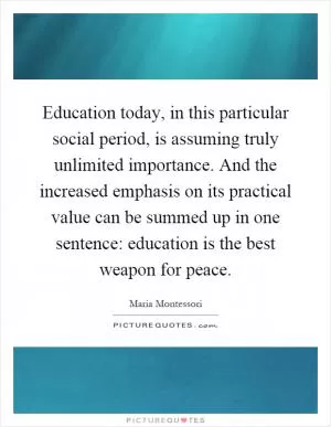 Education today, in this particular social period, is assuming truly unlimited importance. And the increased emphasis on its practical value can be summed up in one sentence: education is the best weapon for peace Picture Quote #1