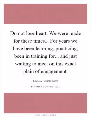 Do not lose heart. We were made for these times... For years we have been learning, practicing, been in training for... and just waiting to meet on this exact plain of engagement Picture Quote #1