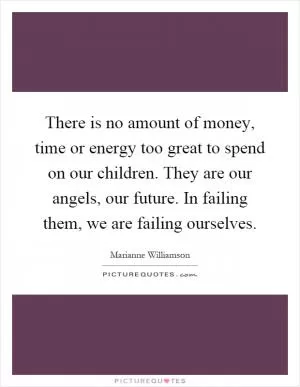 There is no amount of money, time or energy too great to spend on our children. They are our angels, our future. In failing them, we are failing ourselves Picture Quote #1