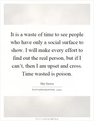 It is a waste of time to see people who have only a social surface to show. I will make every effort to find out the real person, but if I can’t, then I am upset and cross. Time wasted is poison Picture Quote #1