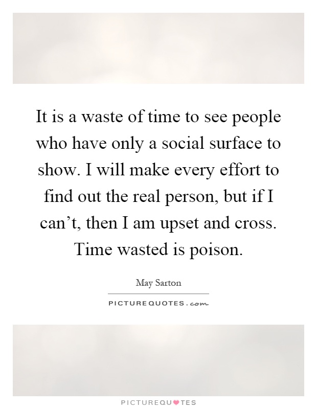 It is a waste of time to see people who have only a social surface to show. I will make every effort to find out the real person, but if I can't, then I am upset and cross. Time wasted is poison Picture Quote #1