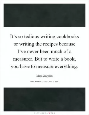 It’s so tedious writing cookbooks or writing the recipes because I’ve never been much of a measurer. But to write a book, you have to measure everything Picture Quote #1