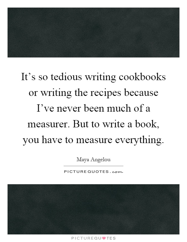 It's so tedious writing cookbooks or writing the recipes because I've never been much of a measurer. But to write a book, you have to measure everything Picture Quote #1