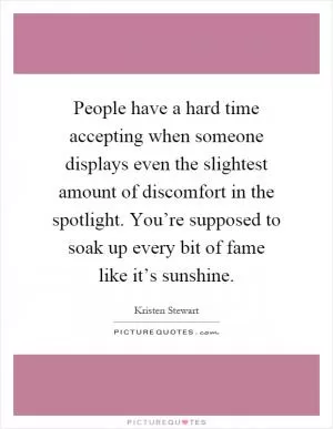 People have a hard time accepting when someone displays even the slightest amount of discomfort in the spotlight. You’re supposed to soak up every bit of fame like it’s sunshine Picture Quote #1