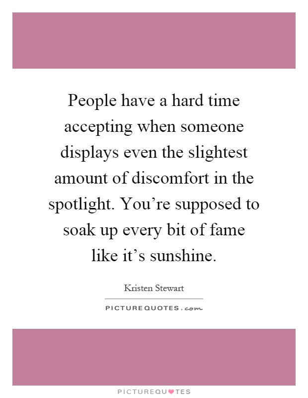 People have a hard time accepting when someone displays even the slightest amount of discomfort in the spotlight. You're supposed to soak up every bit of fame like it's sunshine Picture Quote #1