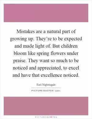 Mistakes are a natural part of growing up. They’re to be expected and made light of. But children bloom like spring flowers under praise. They want so much to be noticed and appreciated, to excel and have that excellence noticed Picture Quote #1