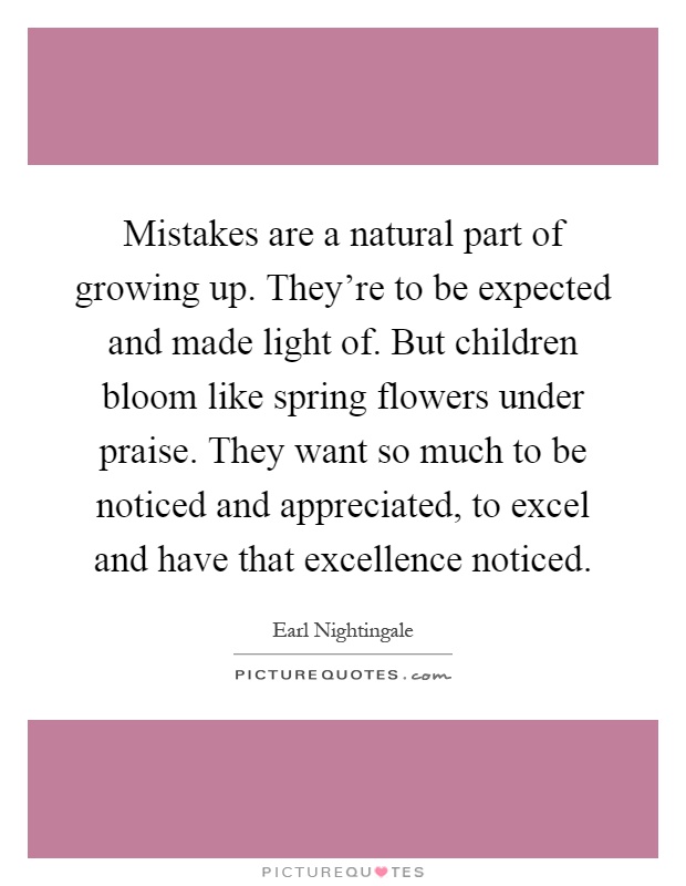 Mistakes are a natural part of growing up. They're to be expected and made light of. But children bloom like spring flowers under praise. They want so much to be noticed and appreciated, to excel and have that excellence noticed Picture Quote #1