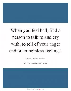 When you feel bad, find a person to talk to and cry with, to tell of your anger and other helpless feelings Picture Quote #1