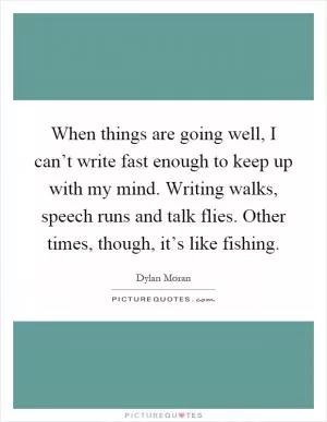 When things are going well, I can’t write fast enough to keep up with my mind. Writing walks, speech runs and talk flies. Other times, though, it’s like fishing Picture Quote #1