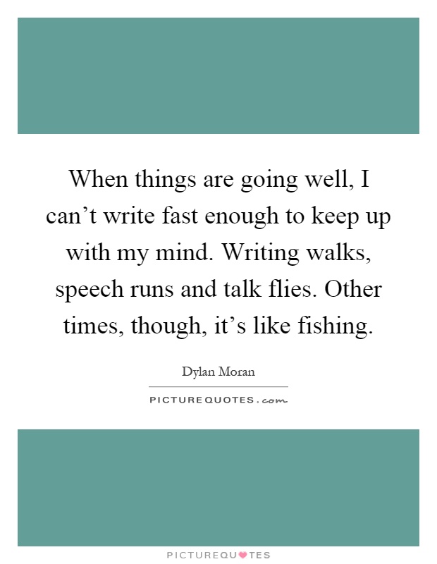 When things are going well, I can't write fast enough to keep up with my mind. Writing walks, speech runs and talk flies. Other times, though, it's like fishing Picture Quote #1