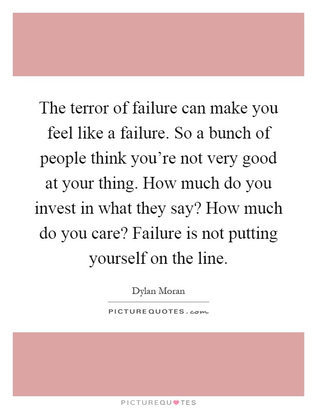 The terror of failure can make you feel like a failure. So a bunch of people think you're not very good at your thing. How much do you invest in what they say? How much do you care? Failure is not putting yourself on the line Picture Quote #1