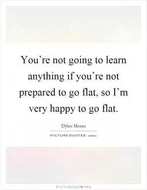 You’re not going to learn anything if you’re not prepared to go flat, so I’m very happy to go flat Picture Quote #1