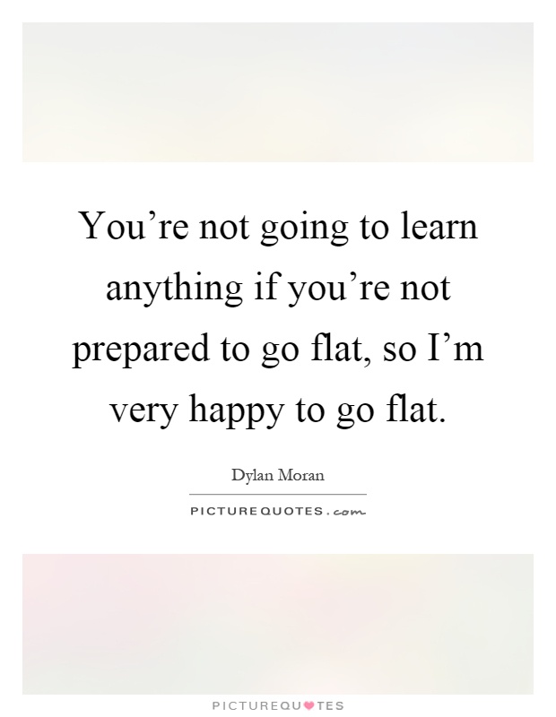 You're not going to learn anything if you're not prepared to go flat, so I'm very happy to go flat Picture Quote #1