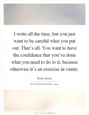 I write all the time, but you just want to be careful what you put out. That’s all. You want to have the confidence that you’ve done what you need to do to it, because otherwise it’s an exercise in vanity Picture Quote #1