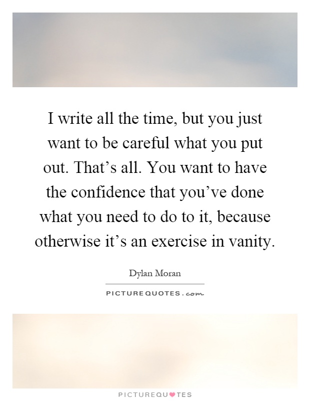 I write all the time, but you just want to be careful what you put out. That's all. You want to have the confidence that you've done what you need to do to it, because otherwise it's an exercise in vanity Picture Quote #1