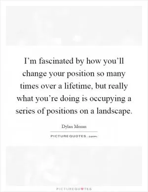 I’m fascinated by how you’ll change your position so many times over a lifetime, but really what you’re doing is occupying a series of positions on a landscape Picture Quote #1