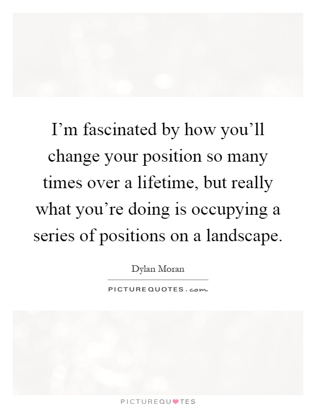 I'm fascinated by how you'll change your position so many times over a lifetime, but really what you're doing is occupying a series of positions on a landscape Picture Quote #1