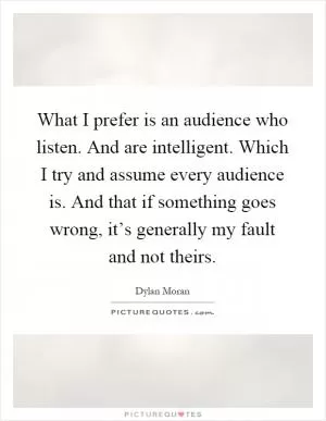 What I prefer is an audience who listen. And are intelligent. Which I try and assume every audience is. And that if something goes wrong, it’s generally my fault and not theirs Picture Quote #1