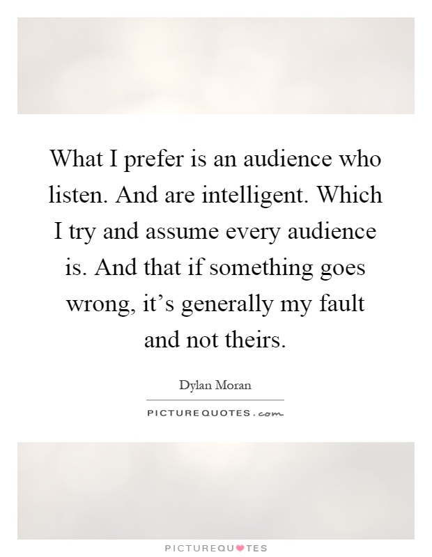 What I prefer is an audience who listen. And are intelligent. Which I try and assume every audience is. And that if something goes wrong, it's generally my fault and not theirs Picture Quote #1