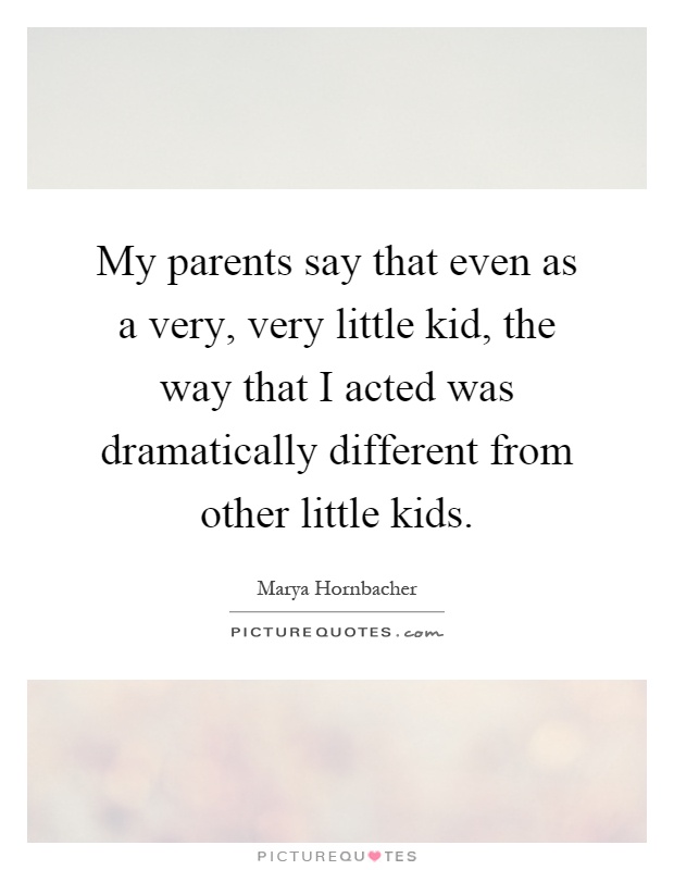 My parents say that even as a very, very little kid, the way that I acted was dramatically different from other little kids Picture Quote #1