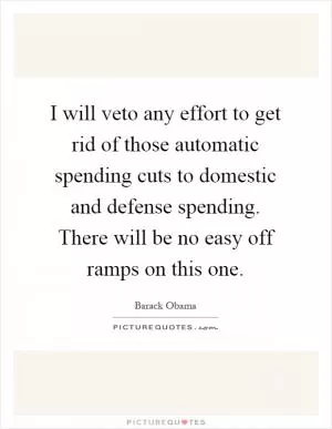 I will veto any effort to get rid of those automatic spending cuts to domestic and defense spending. There will be no easy off ramps on this one Picture Quote #1