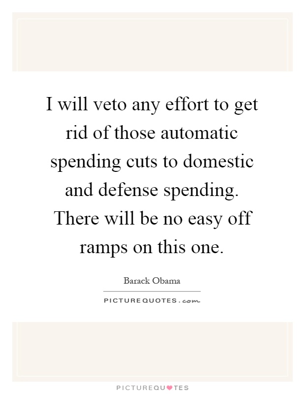 I will veto any effort to get rid of those automatic spending cuts to domestic and defense spending. There will be no easy off ramps on this one Picture Quote #1