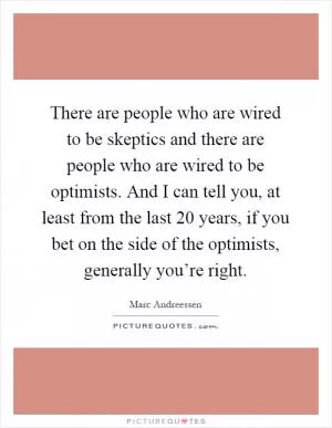 There are people who are wired to be skeptics and there are people who are wired to be optimists. And I can tell you, at least from the last 20 years, if you bet on the side of the optimists, generally you’re right Picture Quote #1
