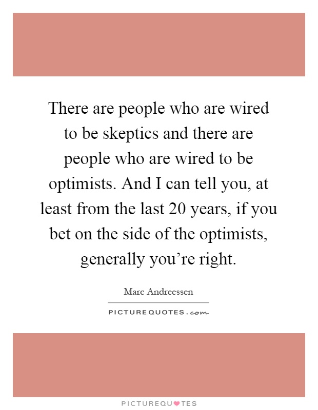 There are people who are wired to be skeptics and there are people who are wired to be optimists. And I can tell you, at least from the last 20 years, if you bet on the side of the optimists, generally you're right Picture Quote #1