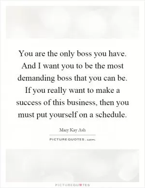 You are the only boss you have. And I want you to be the most demanding boss that you can be. If you really want to make a success of this business, then you must put yourself on a schedule Picture Quote #1