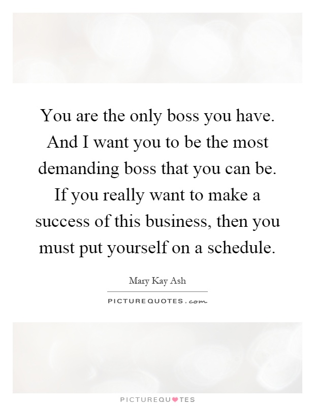 You are the only boss you have. And I want you to be the most demanding boss that you can be. If you really want to make a success of this business, then you must put yourself on a schedule Picture Quote #1